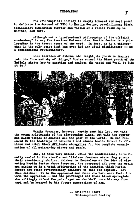 DEDIOATION 7  The Philosophical Sootety 1s deeply honored and most proud %o dedicate its Journal of 1968 to Hartin Sostre, revolutionary Black  tionalist liberation fighter and victis of a rasist fraze-up in £2alo, New York.  t a “professional philosopher of the offictsl Amerioan Univeraities, Martin Sostre is a phi- osopher in the tiuest sense of the word. In fact, he i & phil Pher in the only sense that has ever had any vital’significance 4 professional revolutionary.  Like Socrates of Athens, who taught.ths youth to inquire into the "how and why Sostre showed the Black youth of the  Buffalo ghetto how to question and analyze the vorld and "tell it like 1t da.0  of America and the poor of the world. Fe hus fol- otatepa of Malcoln X and stands beside Robert F. Wil- Ldams and other Black dilitants atraggling for the complete  Pation of all modera-diy ‘slaves and serfe.  And, at this very  chanbera whers they pursue he idea of ele- all over the vorld  cast their lot hired apologiats ove bistory for- ward and be honored by the future generations of man.  - Biitorial Star Philosophical Soolety 